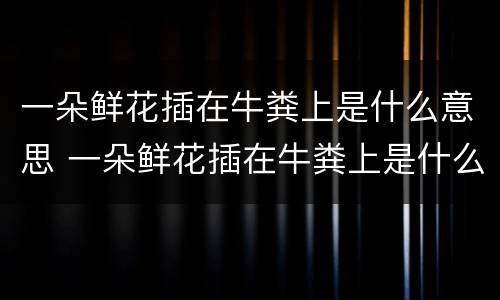 一朵鲜花插在牛粪上是什么意思 一朵鲜花插在牛粪上是什么意思呀
