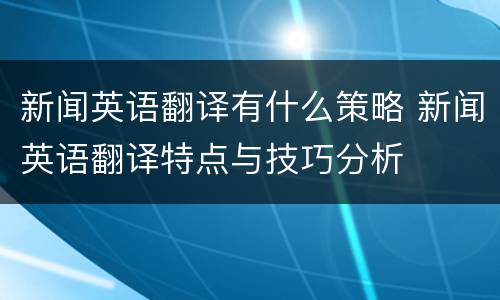 新闻英语翻译有什么策略 新闻英语翻译特点与技巧分析
