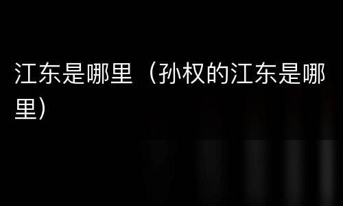 江东是哪里（孙权的江东是哪里）