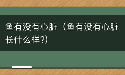 鱼有没有心脏（鱼有没有心脏长什么样?）