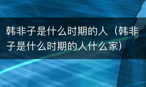 韩非子是什么时期的人（韩非子是什么时期的人什么家）