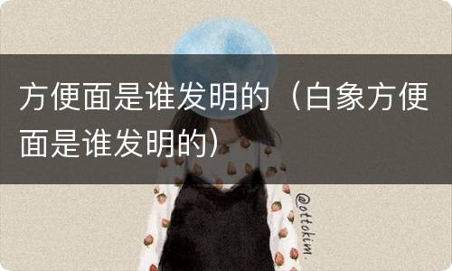 方便面是谁发明的（白象方便面是谁发明的）