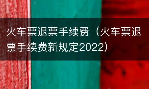 火车票退票手续费（火车票退票手续费新规定2022）