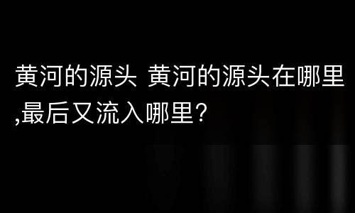 黄河的源头 黄河的源头在哪里,最后又流入哪里?