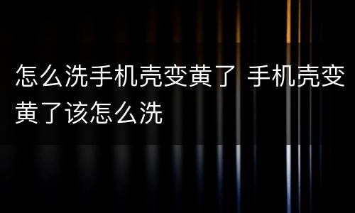 怎么洗手机壳变黄了 手机壳变黄了该怎么洗
