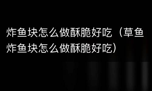炸鱼块怎么做酥脆好吃（草鱼炸鱼块怎么做酥脆好吃）