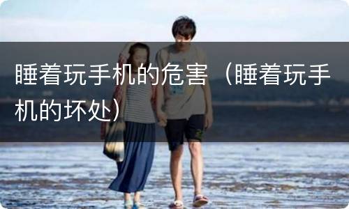 睡着玩手机的危害（睡着玩手机的坏处）