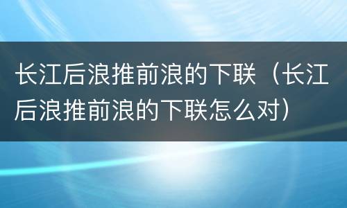 长江后浪推前浪的下联（长江后浪推前浪的下联怎么对）