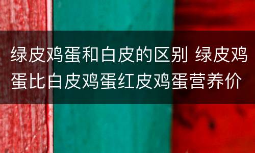 绿皮鸡蛋和白皮的区别 绿皮鸡蛋比白皮鸡蛋红皮鸡蛋营养价值更高吗