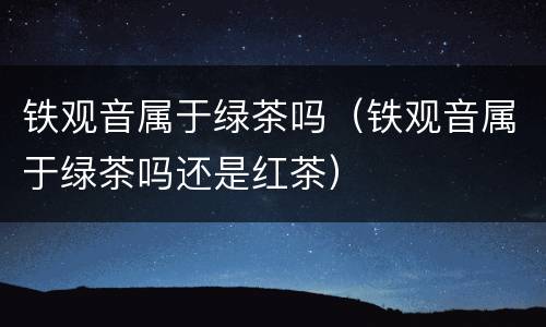 铁观音属于绿茶吗（铁观音属于绿茶吗还是红茶）