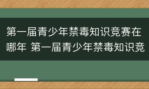 第一届青少年禁毒知识竞赛在哪年 第一届青少年禁毒知识竞赛在哪年举办