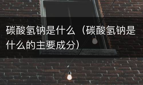 碳酸氢钠是什么（碳酸氢钠是什么的主要成分）