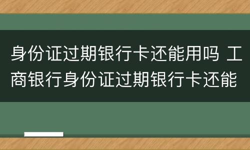 身份证过期银行卡还能用吗 工商银行身份证过期银行卡还能用吗
