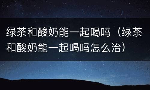 绿茶和酸奶能一起喝吗（绿茶和酸奶能一起喝吗怎么治）