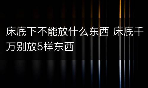 床底下不能放什么东西 床底千万别放5样东西