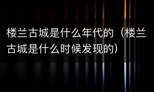 楼兰古城是什么年代的（楼兰古城是什么时候发现的）