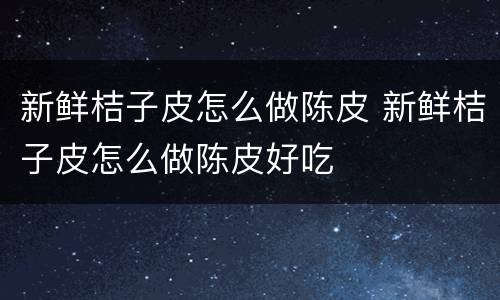 新鲜桔子皮怎么做陈皮 新鲜桔子皮怎么做陈皮好吃