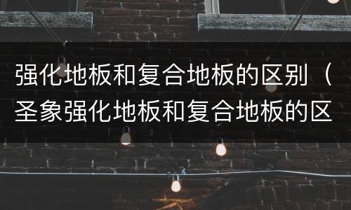 强化地板和复合地板的区别（圣象强化地板和复合地板的区别）