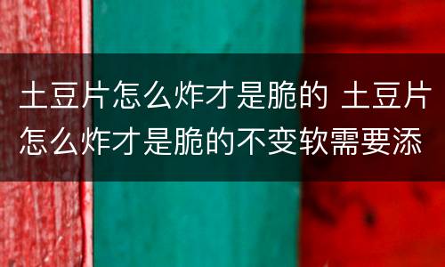 土豆片怎么炸才是脆的 土豆片怎么炸才是脆的不变软需要添加什么黑科技