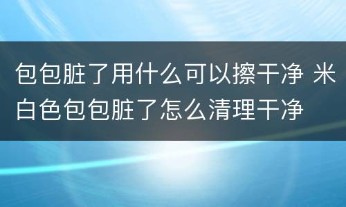 包包脏了用什么可以擦干净 米白色包包脏了怎么清理干净