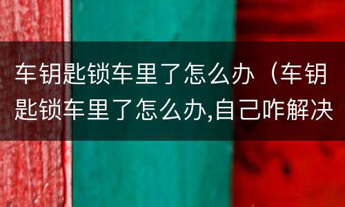 车钥匙锁车里了怎么办（车钥匙锁车里了怎么办,自己咋解决）