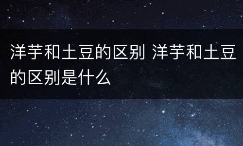 洋芋和土豆的区别 洋芋和土豆的区别是什么