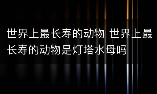 世界上最长寿的动物 世界上最长寿的动物是灯塔水母吗