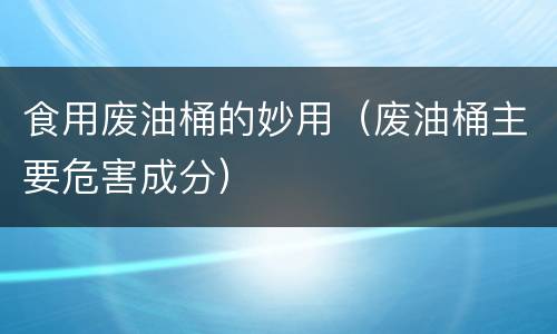 食用废油桶的妙用（废油桶主要危害成分）