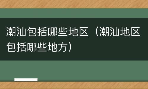 潮汕包括哪些地区（潮汕地区包括哪些地方）
