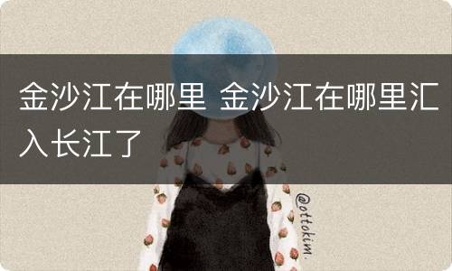金沙江在哪里 金沙江在哪里汇入长江了