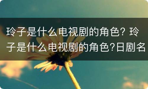 玲子是什么电视剧的角色? 玲子是什么电视剧的角色?日剧名字