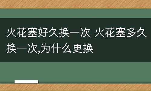 火花塞好久换一次 火花塞多久换一次,为什么更换