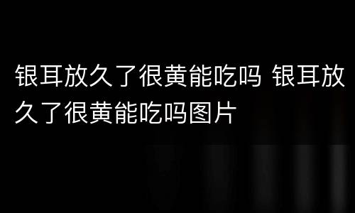银耳放久了很黄能吃吗 银耳放久了很黄能吃吗图片