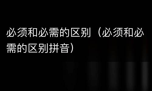 必须和必需的区别（必须和必需的区别拼音）