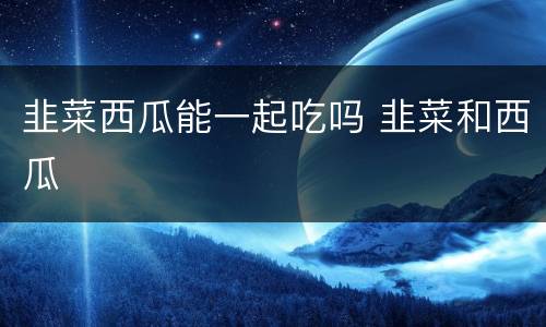 韭菜西瓜能一起吃吗 韭菜和西瓜