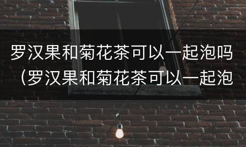 罗汉果和菊花茶可以一起泡吗（罗汉果和菊花茶可以一起泡吗百度百科）