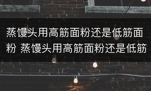 蒸馒头用高筋面粉还是低筋面粉 蒸馒头用高筋面粉还是低筋面粉还是中筋面粉好
