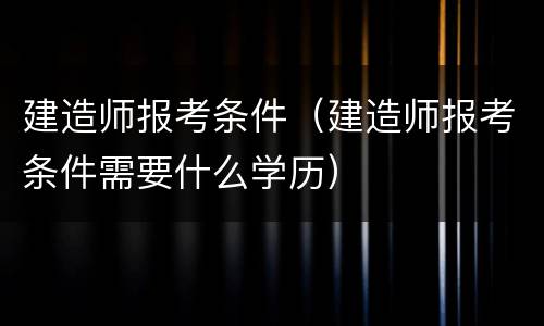 建造师报考条件（建造师报考条件需要什么学历）