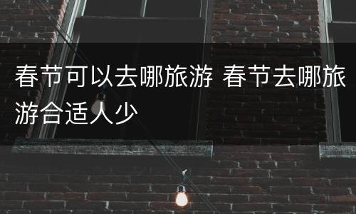 春节可以去哪旅游 春节去哪旅游合适人少