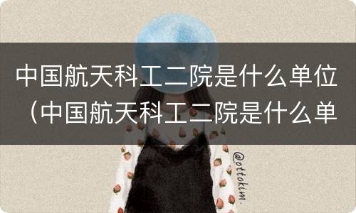 中国航天科工二院是什么单位（中国航天科工二院是什么单位的）