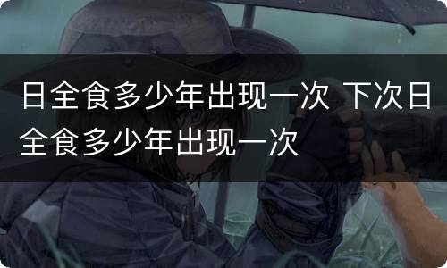 日全食多少年出现一次 下次日全食多少年出现一次