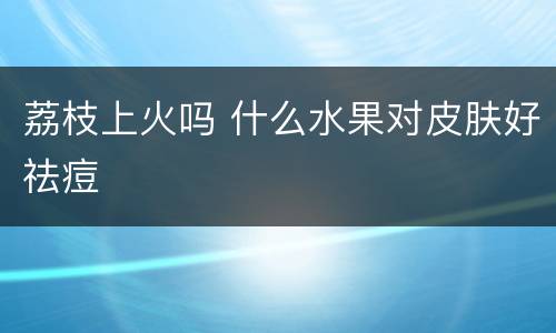 荔枝上火吗 什么水果对皮肤好祛痘