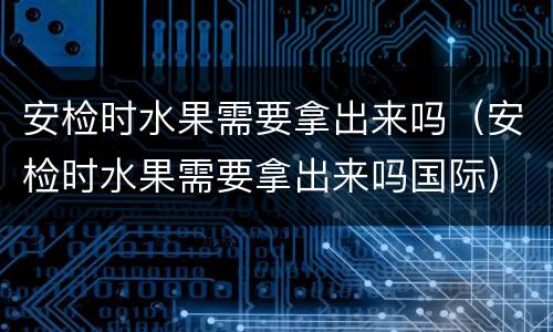 安检时水果需要拿出来吗（安检时水果需要拿出来吗国际）