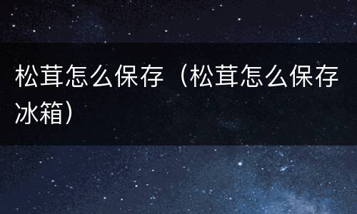 松茸怎么保存（松茸怎么保存冰箱）