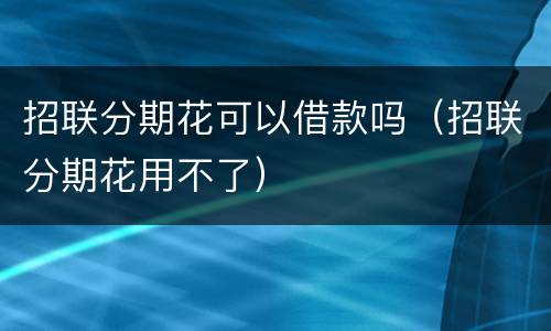 招联分期花可以借款吗（招联分期花用不了）