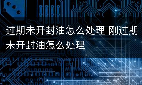 过期未开封油怎么处理 刚过期未开封油怎么处理