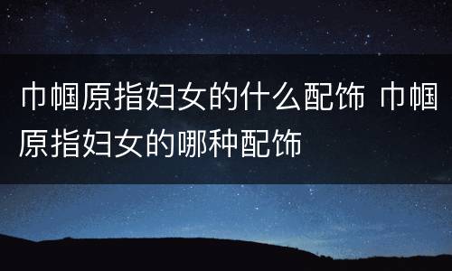 巾帼原指妇女的什么配饰 巾帼原指妇女的哪种配饰