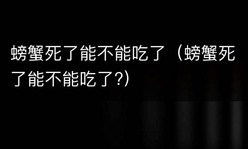螃蟹死了能不能吃了（螃蟹死了能不能吃了?）