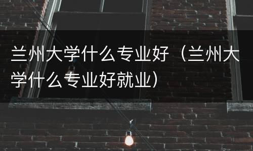 兰州大学什么专业好（兰州大学什么专业好就业）