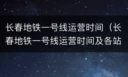 长春地铁一号线运营时间（长春地铁一号线运营时间及各站点时间）